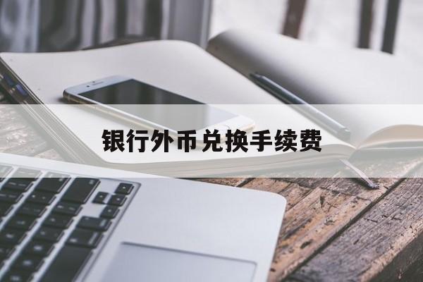 银行外币兑换手续费(在银行外币兑换人民币需要手续费吗)